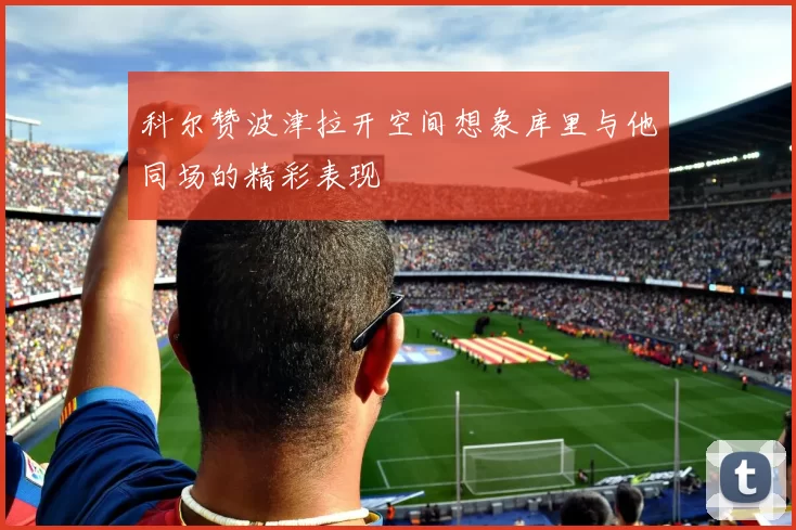 科尔赞波津拉开空间想象库里与他同场的精彩表现