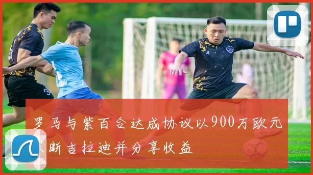 罗马与紫百合达成协议以900万欧元买断吉拉迪并分享收益