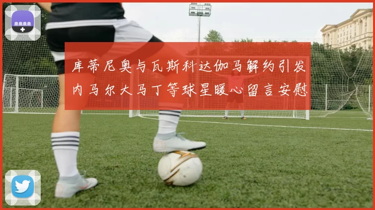 库蒂尼奥与瓦斯科达伽马解约引发内马尔大马丁等球星暖心留言安慰