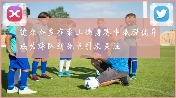 德尔加多在泰山热身赛中表现优异成为球队新亮点引发关注