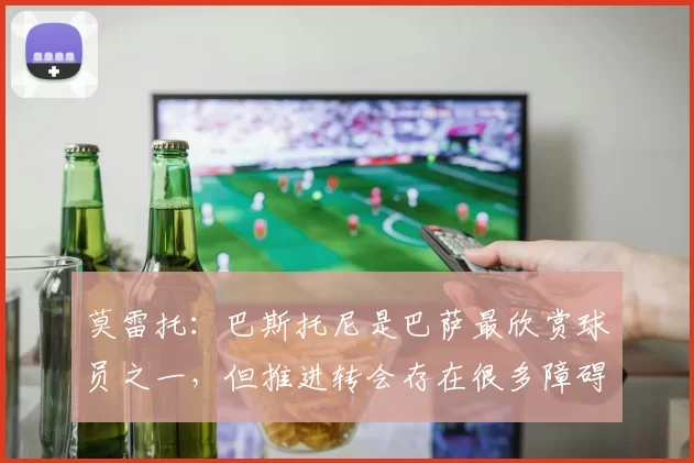 莫雷托：巴斯托尼是巴萨最欣赏球员之一，但推进转会存在很多障碍