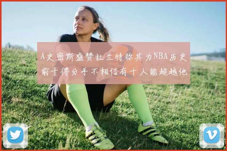 A史密斯盛赞杜兰特称其为NBA历史前十得分手不相信有十人能超越他