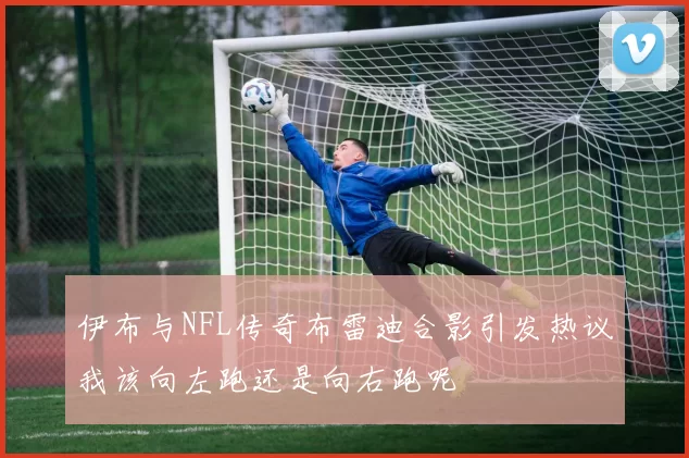 伊布与NFL传奇布雷迪合影引发热议我该向左跑还是向右跑呢